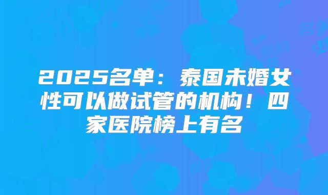 2025名单：泰国未婚女性可以做试管的机构！四家医院榜上有名