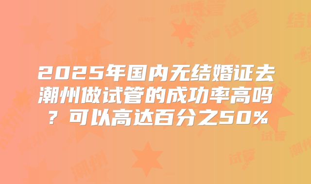 2025年国内无结婚证去潮州做试管的成功率高吗？可以高达百分之50%