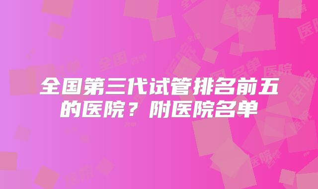 全国第三代试管排名前五的医院？附医院名单
