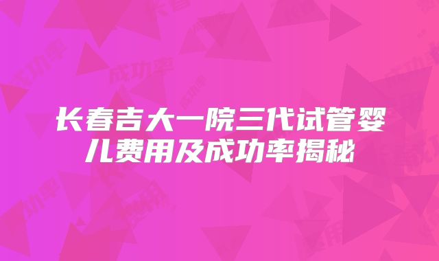 长春吉大一院三代试管婴儿费用及成功率揭秘