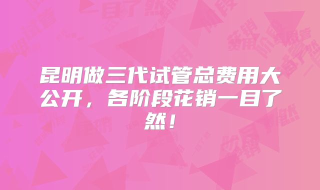 昆明做三代试管总费用大公开，各阶段花销一目了然！