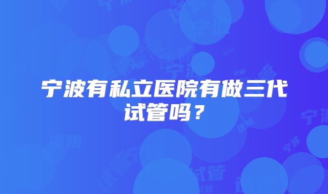 宁波有私立医院有做三代试管吗？