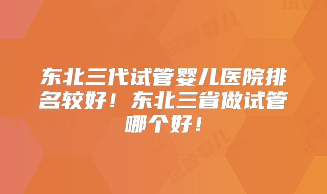 东北三代试管婴儿医院排名较好！东北三省做试管哪个好！