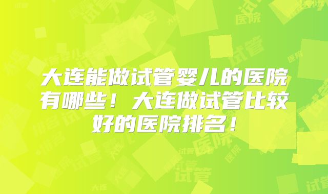 大连能做试管婴儿的医院有哪些！大连做试管比较好的医院排名！