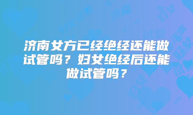 济南女方已经绝经还能做试管吗?妇女绝经后还能做试管吗?