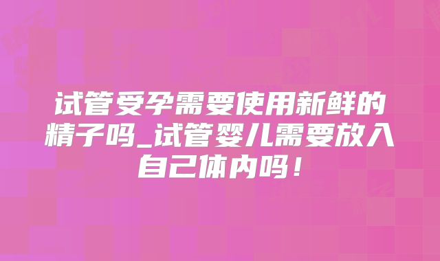 试管受孕需要使用新鲜的精子吗_试管婴儿需要放入自己体内吗！