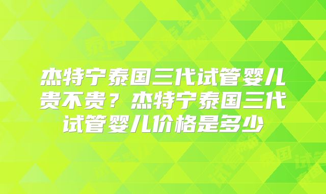 杰特宁泰国三代试管婴儿贵不贵？杰特宁泰国三代试管婴儿价格是多少
