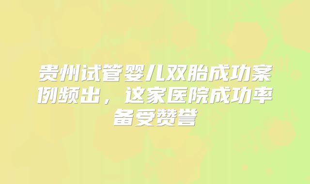贵州试管婴儿双胎成功案例频出,这家医院成功率备受赞誉