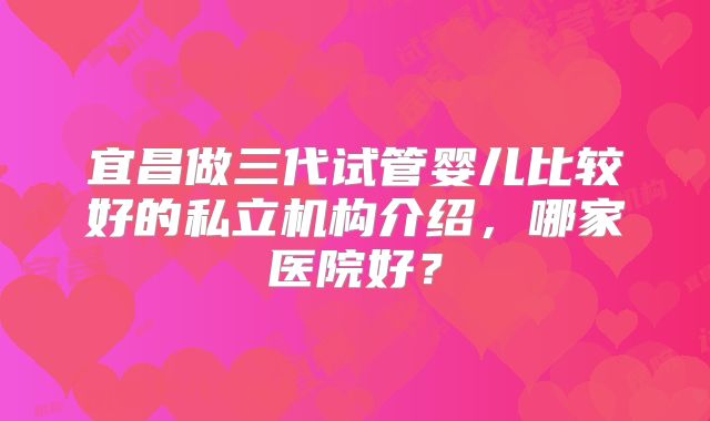 宜昌做三代试管婴儿比较好的私立机构介绍,哪家医院好?