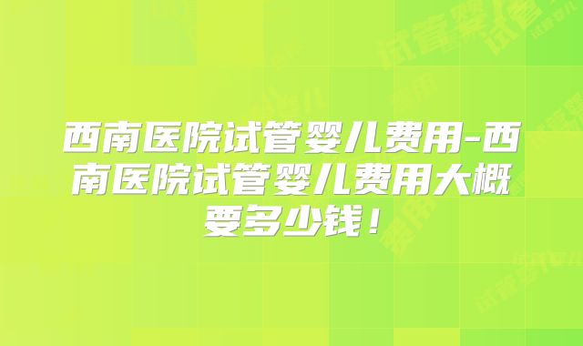 西南医院试管婴儿费用-西南医院试管婴儿费用大概要多少钱！