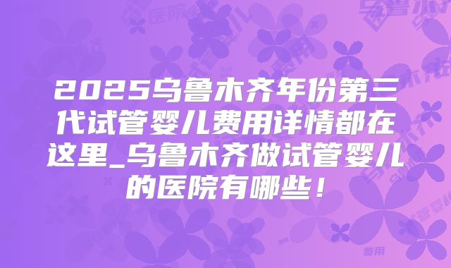 2025乌鲁木齐年份第三代试管婴儿费用详情都在这里_乌鲁木齐做试管婴儿的医院有哪些！