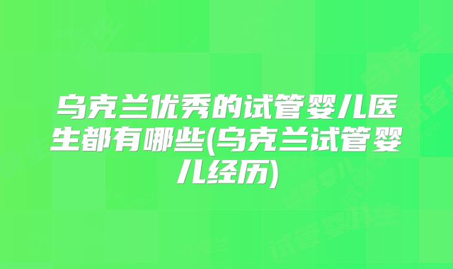 乌克兰优秀的试管婴儿医生都有哪些(乌克兰试管婴儿经历)