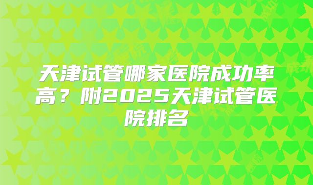 天津试管哪家医院成功率高?附2025天津试管医院排名