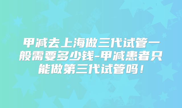 甲减去上海做三代试管一般需要多少钱-甲减患者只能做第三代试管吗！