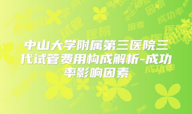中山大学附属第三医院三代试管费用构成解析-成功率影响因素