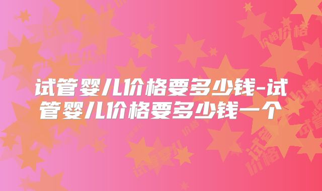 试管婴儿价格要多少钱-试管婴儿价格要多少钱一个