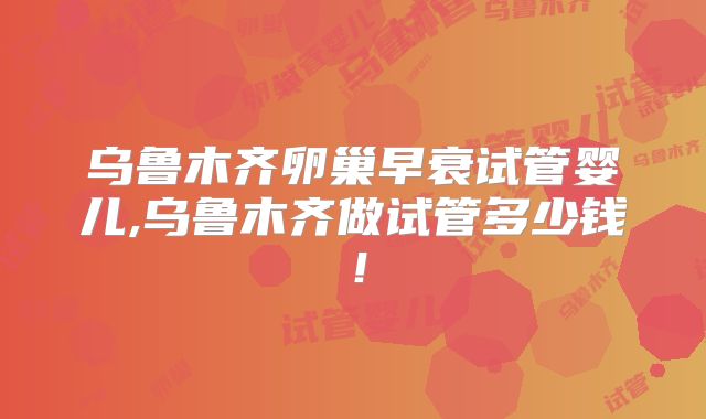 乌鲁木齐卵巢早衰试管婴儿,乌鲁木齐做试管多少钱！