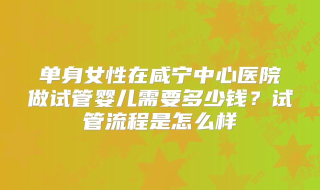 单身女性在咸宁中心医院做试管婴儿需要多少钱？试管流程是怎么样