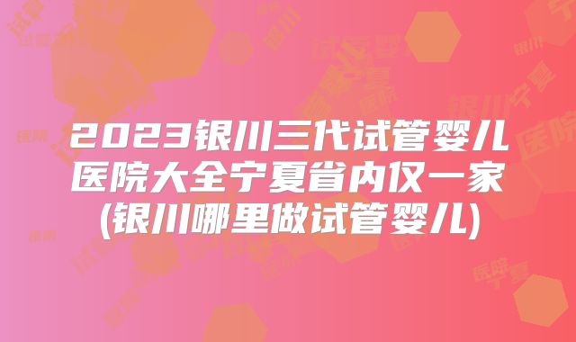2023银川三代试管婴儿医院大全宁夏省内仅一家(银川哪里做试管婴儿)