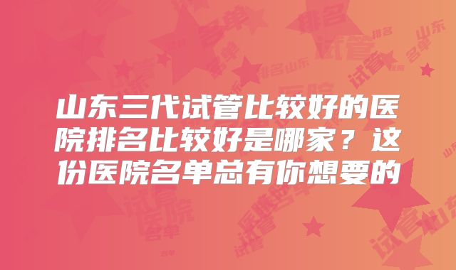 山东三代试管比较好的医院排名比较好是哪家？这份医院名单总有你想要的