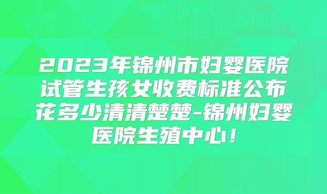 2023年锦州市妇婴医院试管生孩女收费标准公布花多少清清楚楚-锦州妇婴医院生殖中心！