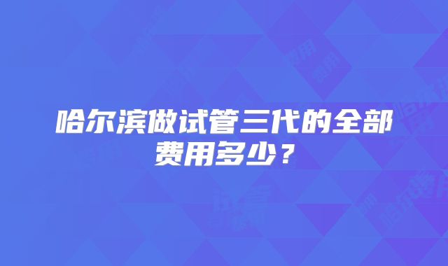 哈尔滨做试管三代的全部费用多少？