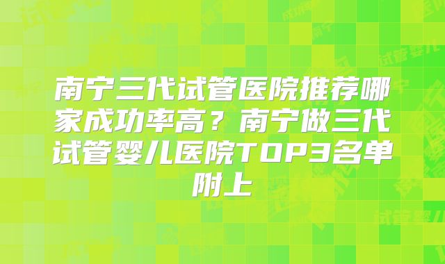 南宁三代试管医院推荐哪家成功率高？南宁做三代试管婴儿医院TOP3名单附上