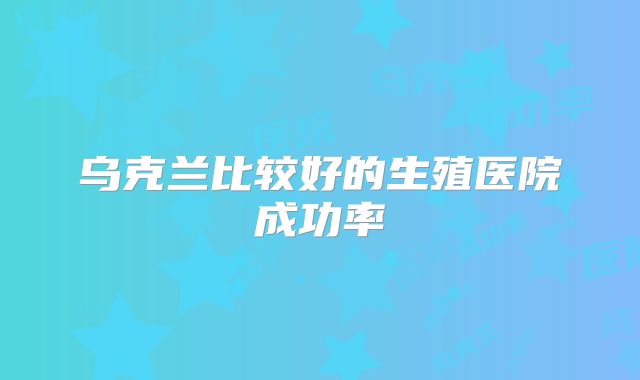 乌克兰比较好的生殖医院成功率
