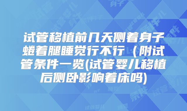 试管移植前几天侧着身子蜷着腿睡觉行不行(附试管条件一览(试管婴儿移植后侧卧影响着床吗)