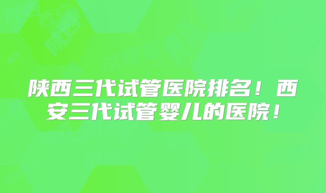 陕西三代试管医院排名!西安三代试管婴儿的医院!