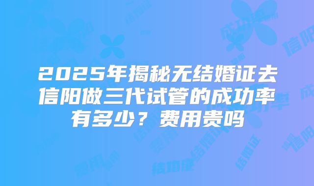 2025年揭秘无结婚证去信阳做三代试管的成功率有多少？费用贵吗