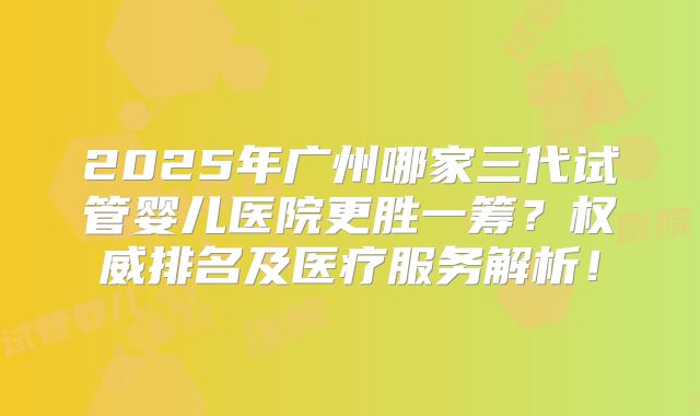 2025年广州哪家三代试管婴儿医院更胜一筹？权威排名及医疗服务解析！