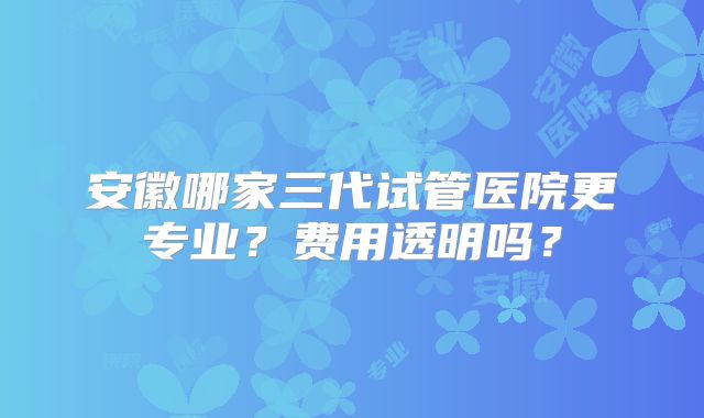 安徽哪家三代试管医院更专业？费用透明吗？