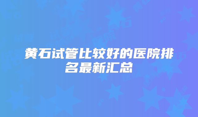 黄石试管比较好的医院排名最新汇总