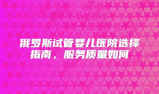 俄罗斯试管婴儿医院选择指南,服务质量如何