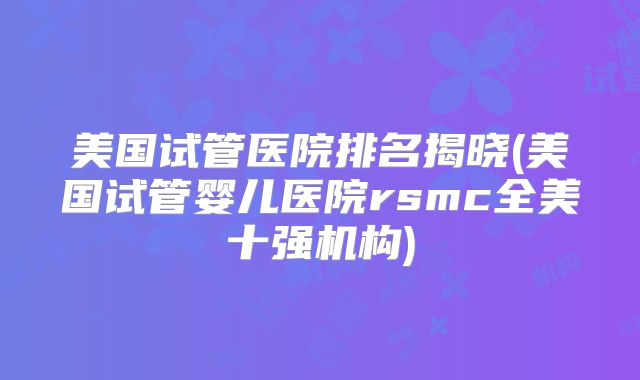 美国试管医院排名揭晓(美国试管婴儿医院rsmc全美十强机构)