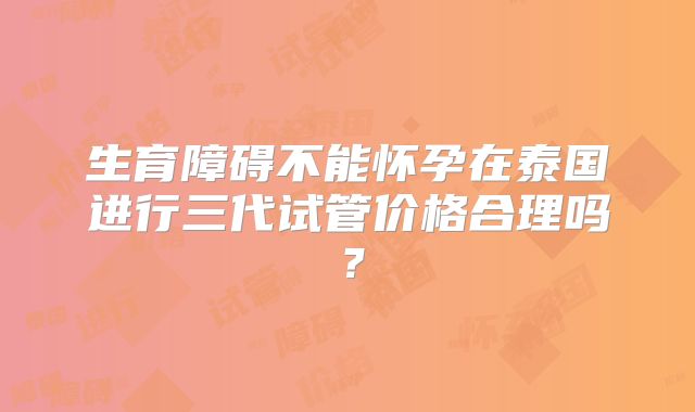 生育障碍不能怀孕在泰国进行三代试管价格合理吗？
