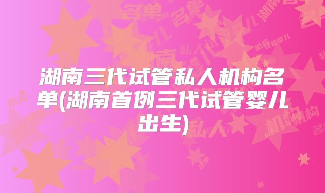 湖南三代试管私人机构名单(湖南首例三代试管婴儿出生)