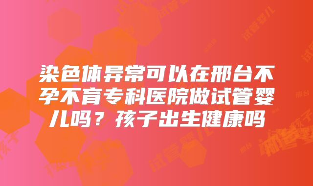 染色体异常可以在邢台不孕不育专科医院做试管婴儿吗？孩子出生健康吗