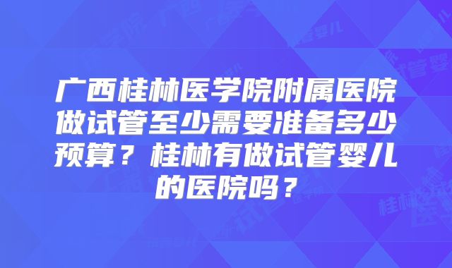 广西桂林医学院附属医院做试管至少需要准备多少预算?桂林有做试管婴儿的医院吗?