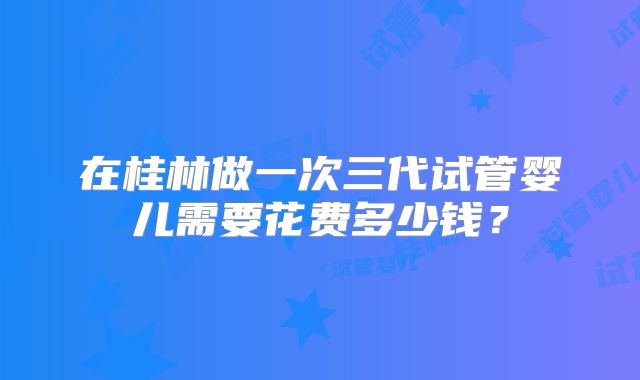 在桂林做一次三代试管婴儿需要花费多少钱?