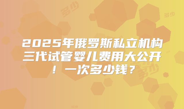 2025年俄罗斯私立机构三代试管婴儿费用大公开！一次多少钱？