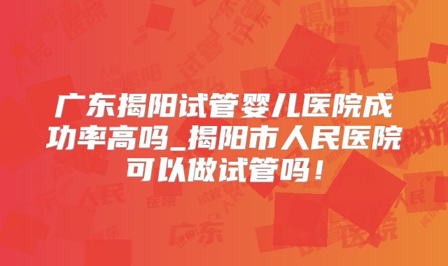 广东揭阳试管婴儿医院成功率高吗_揭阳市人民医院可以做试管吗！