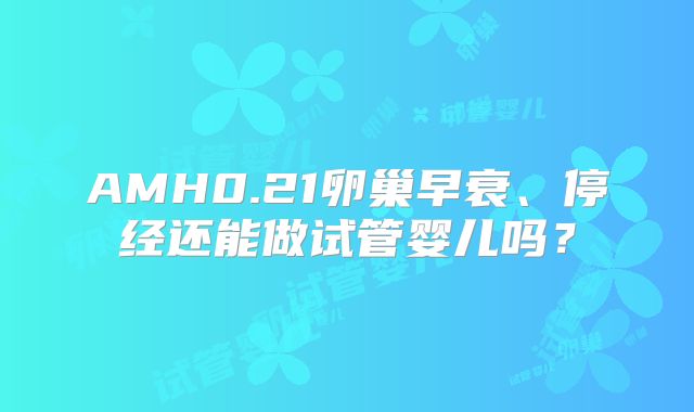 AMH0.21卵巢早衰、停经还能做试管婴儿吗？