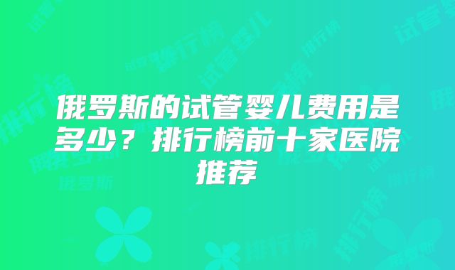 俄罗斯的试管婴儿费用是多少？排行榜前十家医院推荐