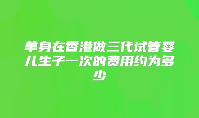 单身在香港做三代试管婴儿生子一次的费用约为多少