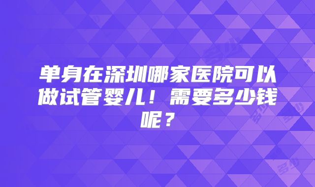 单身在深圳哪家医院可以做试管婴儿！需要多少钱呢？
