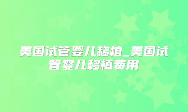 美国试管婴儿移植_美国试管婴儿移植费用