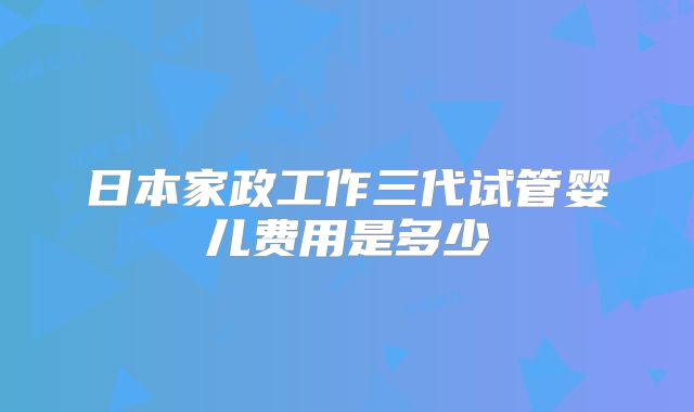 日本家政工作三代试管婴儿费用是多少