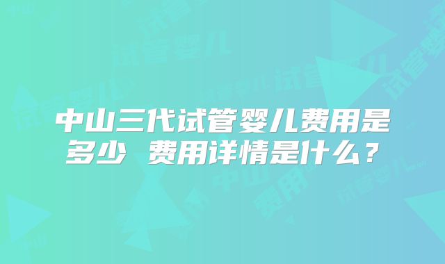 中山三代试管婴儿费用是多少 费用详情是什么?